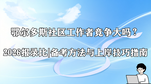 鄂尔多斯社区工作者竞争大吗？2026报录比、备考方法与上岸技巧指南.png