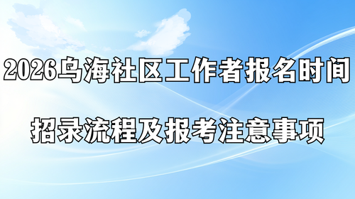 2026乌海社区工作者报名时间 招录流程及报考注意事项.png
